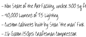 - Non State of the Art Facility, under 300 sq ft  - 40,000 Lumens of T5 Lighting  - Custom cabinets built by Stan ‘the man’ Fink  - 26 Gallon 150psi Craftsman Compressor