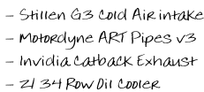 - Stillen G3 Cold Air intake  - Motordyne ART Pipes v3  - Invidia Catback Exhaust  - Z1 34 Row Oil Cooler