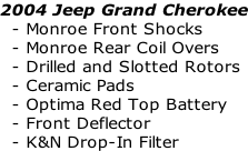 2004 Jeep Grand Cherokee   - Monroe Front Shocks   - Monroe Rear Coil Overs   - Drilled and Slotted Rotors   - Ceramic Pads   - Optima Red Top Battery   - Front Deflector   - K&N Drop-In Filter