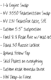- I-6 Engine Swap - NV 3550 Transmission Swap - NV 231 Transfer case, SYE - Custom 5.5” suspension - Ford 8.8 Rear Axle w/trac loc - Dana 30 Auzzie Locker - Optima Yellow Top - Skid Plates on everything - Custom rear tonneau cover - K&N Drop-In Filter