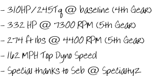 - 310HP/245Tq @ baseline (4th Gear) - 332 HP @ 7300 RPM (5th Gear) - 274 ft lbs @ 4400 RPM (5th Gear) - 162 MPH Top Dyno Speed - Special thanks to Seb @ SpecialtyZ